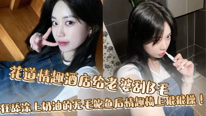 花道情趣酒店给老婆刮B毛,狂舔涂上奶油的无毛鲍鱼后情趣椅上狠狠操!