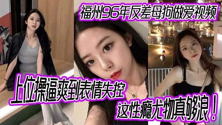 福州96年反差母狗做爱视频,上位操逼爽到表情失控,这性瘾尤物真够浪!
