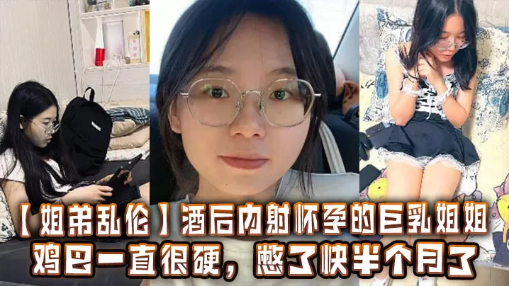 【姐弟乱伦】酒后内射怀孕的巨乳姐姐,鸡巴一直很硬,憋了快半个月了