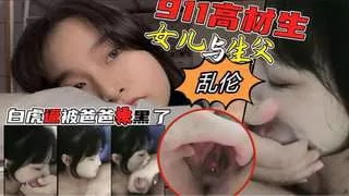 911高材生闺女与老爸家中淫秽乱伦遭网曝
